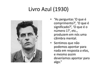 Livro Azul (1930)
         • “As perguntas ‘O que é
           comprimento?’, ‘O que é
           significado?’, ‘O que é o
           número 1?’, etc.,
           produzem em nós uma
           cãimbra mental.
         • Sentimos que não
           podemos apontar para
           nada em resposta a elas,
           e mesmo assim
           deveríamos apontar para
           algo.”
 