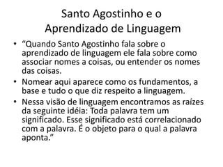 Santo Agostinho e o
        Aprendizado de Linguagem
• “Quando Santo Agostinho fala sobre o
  aprendizado de linguagem ele fala sobre como
  associar nomes a coisas, ou entender os nomes
  das coisas.
• Nomear aqui aparece como os fundamentos, a
  base e tudo o que diz respeito a linguagem.
• Nessa visão de linguagem encontramos as raízes
  da seguinte idéia: Toda palavra tem um
  significado. Esse significado está correlacionado
  com a palavra. É o objeto para o qual a palavra
  aponta.”
 