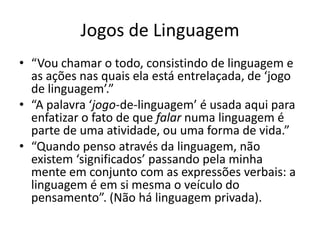 Jogos de Linguagem
• “Vou chamar o todo, consistindo de linguagem e
  as ações nas quais ela está entrelaçada, de ‘jogo
  de linguagem’.”
• “A palavra ‘jogo-de-linguagem’ é usada aqui para
  enfatizar o fato de que falar numa linguagem é
  parte de uma atividade, ou uma forma de vida.”
• “Quando penso através da linguagem, não
  existem ‘significados’ passando pela minha
  mente em conjunto com as expressões verbais: a
  linguagem é em si mesma o veículo do
  pensamento”. (Não há linguagem privada).
 