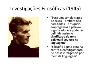 Investigações Filosóficas (1945)
                • “Para uma ampla classe
                  de casos—embora não
                  para todos—nos quais
                  empregamos a palavra
                  ‘significado’ ela pode ser
                  definida assim: o
                  significado de uma
                  palavra é seu uso na
                  linguagem”
                • “Filosofia é uma batalha
                  contra o enfeitiçamento
                  de nossa inteligência por
                  meio da linguagem”.
 