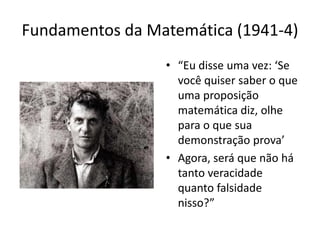 Fundamentos da Matemática (1941-4)
                 • “Eu disse uma vez: ‘Se
                   você quiser saber o que
                   uma proposição
                   matemática diz, olhe
                   para o que sua
                   demonstração prova’
                 • Agora, será que não há
                   tanto veracidade
                   quanto falsidade
                   nisso?”
 