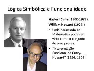 Lógica Simbólica e Funcionalidade
                 Haskell Curry (1900-1982)
                 William Howard (1926-)
                 • Cada enunciado da
                   Matemática pode ser
                   visto como o conjunto
                   de suas provas
                 • “Interpretação
                   Funcional de Curry-
                   Howard” (1934, 1968)
 