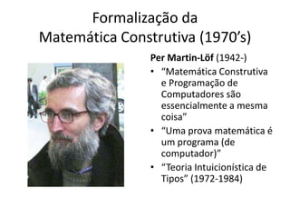 Formalização da
Matemática Construtiva (1970’s)
                Per Martin-Löf (1942-)
                • “Matemática Construtiva
                  e Programação de
                  Computadores são
                  essencialmente a mesma
                  coisa”
                • “Uma prova matemática é
                  um programa (de
                  computador)”
                • “Teoria Intuicionística de
                  Tipos” (1972-1984)
 
