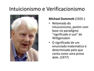 Intuicionismo e Verificacionismo
                Michael Dummett (1925-)
                • Retomada do
                  Intuicionismo, porém com
                  base no paradigma
                  “significado é uso” de
                  Wittgenstein
                • O significado de um
                  enunciado matemático é
                  determinado pelo que
                  conta como uma prova
                  dele. (1977)
 