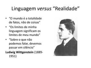 Linguagem versus “Realidade”
• “O mundo é a totalidade
  de fatos, não de coisas”
• “Os limites de minha
  linguagem significam os
  limites de meu mundo”
• “Sobre o que não
  podemos falar, devemos
  passar em silêncio”
Ludwig Wittgenstein (1889-
  1951)
 