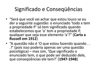 Significado e Conseqüências
• “Será que você vai achar que estou louco se eu
  der a seguinte sugestão: o enunciado ‘todo x tem
  a propriedade P’ só tem significado quando
  estabelecemos que ‘a’ tem a propriedade P,
  qualquer que seja esse elemento ‘a’?” (Carta a
  Russell em 1912)
• “A questão não é ‘O que estou fazendo quando . .
  .?’ (pois isso poderia apenas ser uma questão
  psicológica) – mas sim, ‘Que significado o
  enunciado tem, o que pode ser deduzido dele,
  que conseqüências ele tem?’ (1947-1948)
 