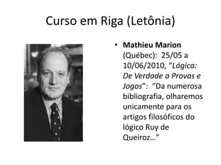 Curso em Riga (Letônia)
            • Mathieu Marion
              (Québec): 25/05 a
              10/06/2010, “Lógica:
              De Verdade a Provas e
              Jogos”: “Da numerosa
              bibliografia, olharemos
              unicamente para os
              artigos filosóficos do
              lógico Ruy de
              Queiroz…”
 