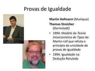 Provas de Igualdade
          Martin Hofmann (Munique)
          Thomas Streicher
            (Darmstadt)
          • 1994: Modelo da Teoria
            Intuicionística de Tipos de
            Martin-Löf que refuta o
            princípio da unicidade de
            provas de igualdade
          • 1994: Igualdade na
            Dedução Rotulada
 