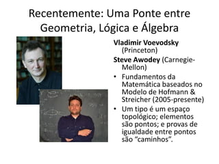 Recentemente: Uma Ponte entre
  Geometria, Lógica e Álgebra
               Vladimir Voevodsky
                 (Princeton)
               Steve Awodey (Carnegie-
                 Mellon)
               • Fundamentos da
                 Matemática baseados no
                 Modelo de Hofmann &
                 Streicher (2005-presente)
               • Um tipo é um espaço
                 topológico; elementos
                 são pontos; e provas de
                 igualdade entre pontos
                 são “caminhos”.
 