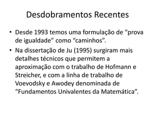 Desdobramentos Recentes
• Desde 1993 temos uma formulação de “prova
  de igualdade” como “caminhos”.
• Na dissertação de Ju (1995) surgiram mais
  detalhes técnicos que permitem a
  aproximação com o trabalho de Hofmann e
  Streicher, e com a linha de trabalho de
  Voevodsky e Awodey denominada de
  “Fundamentos Univalentes da Matemática”.
 