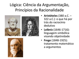 Lógica: Ciência da Argumentação,
   Princípios da Racionalidade
                • Aristóteles (380 a.C. –
                  322 a.C.): o que há por
                  trás do raciocínio
                  dedutivo
                • Leibniz (1646-1716):
                  linguagem simbólica
                  visando objetividade
                • Frege (1848-1925):
                  tratamento matemático
                  a argumentos
 