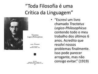 “Toda Filosofia é uma
Crítica da Linguagem”
           • “Escreví um livro
             chamado Tractatus
             Logico-Philosophicus
             contendo todo o meu
             trabalho dos últimos 6
             anos. Acredito que
             resolví nossos
             problemas finalmente.
             Isso pode parecer
             arrogante, mas não
             consigo evitar.” (1919)
 