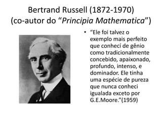 Bertrand Russell (1872-1970)
(co-autor do “Principia Mathematica”)
                   • “Ele foi talvez o
                     exemplo mais perfeito
                     que conhecí de gênio
                     como tradicionalmente
                     concebido, apaixonado,
                     profundo, intenso, e
                     dominador. Ele tinha
                     uma espécie de pureza
                     que nunca conheci
                     igualada exceto por
                     G.E.Moore.”(1959)
 