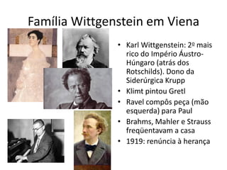 Família Wittgenstein em Viena
               • Karl Wittgenstein: 2o mais
                 rico do Império Áustro-
                 Húngaro (atrás dos
                 Rotschilds). Dono da
                 Siderúrgica Krupp
               • Klimt pintou Gretl
               • Ravel compôs peça (mão
                 esquerda) para Paul
               • Brahms, Mahler e Strauss
                 freqüentavam a casa
               • 1919: renúncia à herança
 