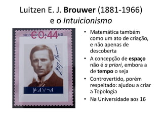 Luitzen E. J. Brouwer (1881-1966)
         e o Intuicionismo
                 • Matemática também
                   como um ato de criação,
                   e não apenas de
                   descoberta
                 • A concepção de espaço
                   não é a priori, embora a
                   de tempo o seja
                 • Controvertido, porém
                   respeitado: ajudou a criar
                   a Topologia
                 • Na Universidade aos 16
 