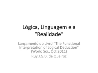 Lógica, Linguagem e a
       “Realidade”
Lançamento do Livro “The Functional
 Interpretation of Logical Deduction”
        (World Sci., Oct 2011)
        Ruy J.G.B. de Queiroz
 