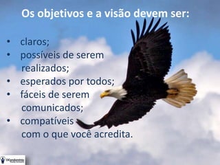 Os objetivos e a visão devem ser:
• claros;
• possíveis de serem
realizados;
• esperados por todos;
• fáceis de serem
comunicados;
• compatíveis
com o que você acredita.
 