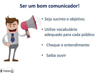 Ser um bom comunicador!
• Seja sucinto e objetivo.
• Utilize vocabulário
adequado para cada público
• Cheque o entendimento
• Saiba ouvir
 