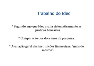 Trabalho do Idec

 * Segundo ano que Idec avalia sistematicamente as
                 práticas bancárias.

      * Comparação dos dois anos de pesquisa.

* Avaliação geral das instituições financeiras: “mais do
                         mesmo”.
 