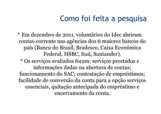 3

                 Como foi feita a pesquisa

* Em dezembro de 2011, voluntários do Idec abriram
contas-corrente nas agências dos 6 maiores bancos do
   país (Banco do Brasil, Bradesco, Caixa Econômica
           Federal, HSBC, Itaú, Santander).
 * Os serviços avaliados foram: serviços prestados e
       informações dadas na abertura de contas;
 funcionamento do SAC; contratação de empréstimos;
facilidade de conversão da conta para a opção serviços
    essenciais, quitação antecipada do empréstimo e
                 encerramento da conta.
 
