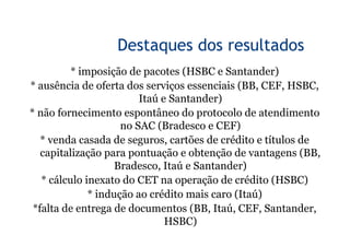 5


                  Destaques dos resultados
          * imposição de pacotes (HSBC e Santander)
* ausência de oferta dos serviços essenciais (BB, CEF, HSBC,
                         Itaú e Santander)
* não fornecimento espontâneo do protocolo de atendimento
                     no SAC (Bradesco e CEF)
   * venda casada de seguros, cartões de crédito e títulos de
   capitalização para pontuação e obtenção de vantagens (BB,
                    Bradesco, Itaú e Santander)
   * cálculo inexato do CET na operação de crédito (HSBC)
              * indução ao crédito mais caro (Itaú)
 *falta de entrega de documentos (BB, Itaú, CEF, Santander,
                               HSBC)
 