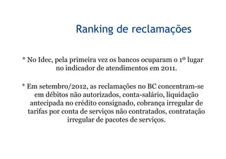 8


                 Ranking de reclamações

* No Idec, pela primeira vez os bancos ocuparam o 1º lugar
           no indicador de atendimentos em 2011.

* Em setembro/2012, as reclamações no BC concentram-se
    em débitos não autorizados, conta-salário, liquidação
   antecipada no crédito consignado, cobrança irregular de
  tarifas por conta de serviços não contratados, contratação
                irregular de pacotes de serviços.
 