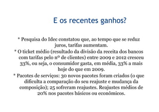 9


                  E os recentes ganhos?

  * Pesquisa do Idec constatou que, ao tempo que se reduz
                     juros, tarifas aumentam.
* O ticket médio (resultado da divisão da receita dos bancos
   com tarifas pelo nº de clientes) entre 2009 e 2012 cresceu
    33%, ou seja, o consumidor gasta, em média, 33% a mais
                       hoje do que em 2009.
* Pacotes de serviços: 30 novos pacotes foram criados (o que
      dificulta a comparação do seu reajuste e mudança da
   composição); 25 sofreram reajustes. Reajustes médios de
            20% nos pacotes básicos ou econômicos.
 