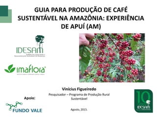GUIA PARA PRODUÇÃO DE CAFÉ
SUSTENTÁVEL NA AMAZÔNIA: EXPERIÊNCIA
DE APUÍ (AM)
Vinícius Figueiredo
Pesquisador – Programa de Produção Rural
Sustentável
Agosto, 2015.
Apoio:
 