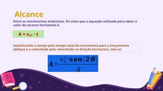 Alcance
Entre os movimentos anteriores, foi visto que a equação utilizada para obter o
valor do alcance horizontal é:
A = vₒx t
∙
Substituindo o tempo pelo tempo total do movimento para o lançamento
oblíquo e a velocidade pela velocidade na direção horizontal, tem-se:
𝑨=
𝑣0
2
⋅𝐬𝒆𝒏(𝟐 𝜽)
𝑔
 