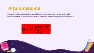 Altura máxima
Considerando que na altura máxima a velocidade do corpo será nula
verticalmente, a equação da altura máxima para o lançamento oblíquo é:
𝑯=
𝑣0
2
⋅𝐬𝒆𝒏²(𝜽 )
𝟐𝑔
 