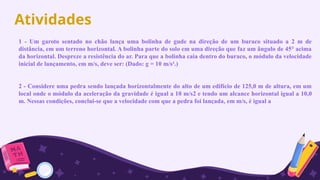 Atividades
1 - Um garoto sentado no chão lança uma bolinha de gude na direção de um buraco situado a 2 m de
distância, em um terreno horizontal. A bolinha parte do solo em uma direção que faz um ângulo de 45° acima
da horizontal. Despreze a resistência do ar. Para que a bolinha caia dentro do buraco, o módulo da velocidade
inicial de lançamento, em m/s, deve ser: (Dado: g = 10 m/s².)
2 - Considere uma pedra sendo lançada horizontalmente do alto de um edifício de 125,0 m de altura, em um
local onde o módulo da aceleração da gravidade é igual a 10 m/s2 e tendo um alcance horizontal igual a 10,0
m. Nessas condições, conclui-se que a velocidade com que a pedra foi lançada, em m/s, é igual a
 