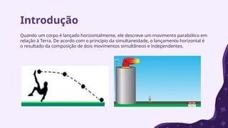 Introdução
Quando um corpo é lançado horizontalmente, ele descreve um movimento parabólico em
relação à Terra. De acordo com o princípio da simultaneidade, o lançamento horizontal é
o resultado da composição de dois movimentos simultâneos e independentes.
 