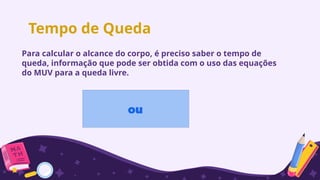 Tempo de Queda
ou
Para calcular o alcance do corpo, é preciso saber o tempo de
queda, informação que pode ser obtida com o uso das equações
do MUV para a queda livre.
 
