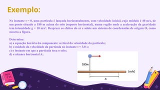Exemplo:
No instante t = 0, uma partícula é lançada horizontalmente, com velocidade inicial, cujo módulo é 40 m/s, de
um ponto situado a 180 m acima do solo (suposto horizontal), numa região onde a aceleração da gravidade
tem intensidade g = 10 m/s². Despreze os efeitos do ar e adote um sistema de coordenadas de origem O, como
mostra a figura.
Determine:
a) a equação horária da componente vertical da velocidade da partícula;
b) o módulo da velocidade da partícula no instante t = 3,0 s;
c) o instante em que a partícula toca o solo;
d) o alcance horizontal A;
 
