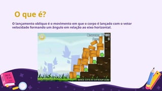 O que é?
O lançamento oblíquo é o movimento em que o corpo é lançado com o vetor
velocidade formando um ângulo em relação ao eixo horizontal.
 