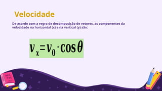 Velocidade
De acordo com a regra de decomposição de vetores, as componentes da
velocidade na horizontal (x) e na vertical (y) são:
𝒗𝒙=𝒗𝟎⋅𝐜𝐨𝐬𝜽
 