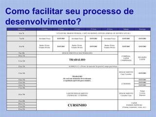 Como facilitar seu processo de
desenvolvimento?
  Data/Hora        2ª-Feira        3ª-Feira             4ª-Feira               5ª-Feira              6ª-Feira               Sábado                  Domingo

    6 às 7h                       LEVANTAR, HIGIENE PESSOAL, CAFÉ DA MANHÃ, LEITURA (JORNAL OU REVISTA ATUAL)


    7 às 8h    Atividade Física   ESTUDO            Atividade Física          ESTUDO             Atividade Física          ESTUDO                   ESTUDO


               Banho-20 min.                        Banho-20 min.                                Banho-20 min.
    8 às 9h                       ESTUDO                                      ESTUDO                                       ESTUDO                   ESTUDO
               Estudos-40 min.                      Estudos-40 min.                              Estudos-40 min.


   9 às 10h                             DESLOCAMENTO (CASA/TRABALHO)
   10 às 11h                                                                                                              COMPRAS,
                                                                                                                                                   RELIGIÃO
                                                                                                                           LAZER
   11 às 12h
                                                 TRABALHO                                                                CAMINHADA
                                                                                                                                                    LAZER



   12 às 13h                                     ALMOÇO (15 a 20 min. de intervalo/ Se possível, tempo para leitura.)


                                                                                                                        DESLOCAMENTO
   13 às 14h                                                                                                                                        ESTUDO
                                                                                                                         Casa/ Cursinho
                                                      TRABALHO
                                          (Se você tem momentos livres durante
   14 às 15h                              o expediente,aproveite para estudar).                                                                     ESTUDO
   15 às 16h                                                                                                                                        ESTUDO
                                                                                                                          CURSINHO
   16 às 17h                                                                                                                                        ESTUDO
   17 às 18h
                                                                                                                                                     Tempo
                                              LANCHE/DESLOCAMENTO                                                       DESLOCAMENTO                Livraria
   18 às 19h                                                                                                                                        Repouso
                                               (TRABALHO / CURSINHO                                                      Cursinho/ Casa


   19 às 20h
   20 às 21h                                                                                                                            LAZER
   21 às 22h                                    CURSINHO                                                                        PASSEIO, REPOUSO
                                                                                                                           (Cinema, restaurante, visitas, etc.)
   22 às 23h
 