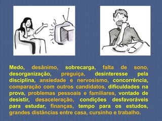 Medo, desânimo, sobrecarga, falta de sono,
desorganização,     preguiça,    desinteresse    pela
disciplina, ansiedade e nervosismo, concorrência,
comparação com outros candidatos, dificuldades na
prova, problemas pessoais e familiares, vontade de
desistir, desaceleração, condições desfavoráveis
para estudar, finanças, tempo para os estudos,
grandes distâncias entre casa, cursinho e trabalho.
 
