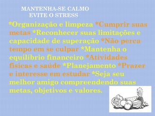 MANTENHA-SE CALMO
     EVITE O STRESS
*Organização e limpeza *Cumprir suas
metas *Reconhecer suas limitações e
capacidade de superação *Não perca
tempo em se culpar *Mantenha o
equilíbrio financeiro *Atividades
físicas e saúde *Planejamento *Prazer
e interesse em estudar *Seja seu
melhor amigo compreendendo suas
metas, objetivos e valores.
 