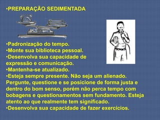 •PREPARAÇÃO SEDIMENTADA




•Padronização do tempo.
•Monte sua biblioteca pessoal.
•Desenvolva sua capacidade de
expressão e comunicação.
•Mantenha-se atualizado.
•Esteja sempre presente. Não seja um alienado.
Pergunte, questione e se posicione de forma justa e
dentro do bom senso, porém não perca tempo com
bobagens e questionamentos sem fundamento. Esteja
atento ao que realmente tem significado.
•Desenvolva sua capacidade de fazer exercícios.
 
