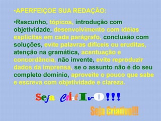 •APERFEIÇOE SUA REDAÇÃO:
•Rascunho, tópicos, introdução com
objetividade, desenvolvimento com idéias
explícitas em cada parágrafo, conclusão com
soluções, evite palavras difíceis ou eruditas,
atenção na gramática, acentuação e
concordância, não invente, evite reproduzir
dados da imprensa, se o assunto não é do seu
completo domínio, aproveite o pouco que sabe
e escreva com objetividade e clareza.

       Seja Criativo!!!
 