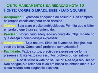 OS 10 MANDAMENTOS DA REDAÇÃO NOTA 10
    FONTE: CORREIO BRAZILIENSE - DAD SQUARISI
 Adequação: Expressão adequada ao assunto. Dad compara
  às roupas escolhidas para cada ocasião.
 Clareza: Seja claro e evite ambiguidades. Permita que o leitor
  entenda o que é pra ser entendido.
 Precisão: Vocabulário adequado ao contexto. Objetividade no
  que deseja e como deseja expressar.
 Naturalidade: Seja natural. Sinta-se à vontade. Imagine que
  você é o leitor. Como você prefere a comunicação?
 Facilidade: Textos curtos, precisos e expressos de forma
  prazerosa. Evite textos ou assuntos prolixos ou cansativos.
 Leveza: Não dificulte a vida do seu leitor. Não seja rebuscado.
  Não obrigue-o a reler seu texto em busca de entendimento. Dê
  o seu recado com elegância e leveza.
 