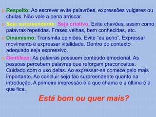  Respeito: Ao escrever evite palavrões, expressões vulgares ou
  chulas. Não vale a pena arriscar.
 Seja surpreendente: Seja criativo. Evite chavões, assim como
  palavras repetidas. Frases velhas, bem conhecidas, etc.
 Dinamismo: Transmita opiniões. Evite “eu acho”. Expressar
  movimento é expressar vitalidade. Dentro do contexto
  adequado seja expressivo.
 Gentileza: As palavras possuem conteúdo emocional. As
  pessoas percebem palavras que reforçam preconceitos.
  Cuidado com o uso delas. Ao expressar-se comece pelo mais
  importante. Ao concluir seja tão surpreendente quanto na
  introdução. A primeira impressão é a que chama e a última é a
  que fica.
               Está bom ou quer mais?
 