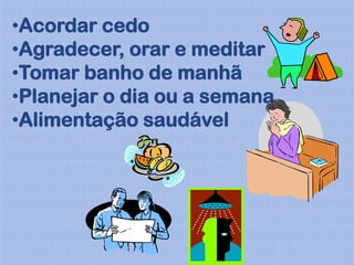 •Acordar cedo
•Agradecer, orar e meditar
•Tomar banho de manhã
•Planejar o dia ou a semana
•Alimentação saudável
 