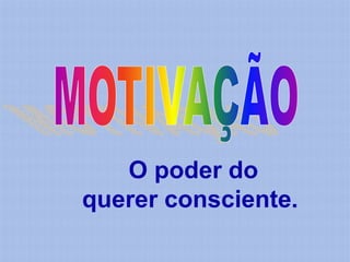 O poder do
querer consciente.
 