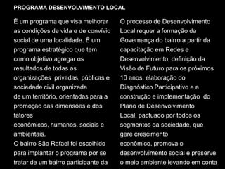 PROGRAMA DESENVOLVIMENTO LOCALÉ um programa que visa melhorar as condições de vida e de convívio social de uma localidade. É um programa estratégico que tem como objetivo agregar os  resultados de todas as organizações  privadas, públicas e sociedade civil organizadade um território, orientadas para a promoção das dimensões e dos fatores  econômicos, humanos, sociais e ambientais.O bairro São Rafael foi escolhido para implantar o programa por se tratar de um bairro participante da Rede Social Araçatuba. O processo de Desenvolvimento Local requer a formação da Governança do bairro a partir da capacitação em Redes e Desenvolvimento, definição da Visão de Futuro para os próximos 10 anos, elaboração do Diagnóstico Participativo e a construção e implementação  do Plano de Desenvolvimento Local, pactuado por todos os segmentos da sociedade, que gere crescimento econômico, promova o desenvolvimento social e preserve o meio ambiente levando em conta as gerações futuras.