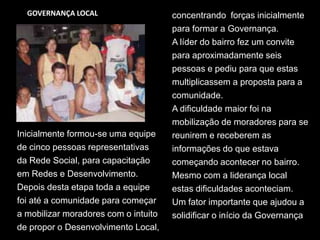 GOVERNANÇA LOCALconcentrando  forças inicialmente para formar a Governança. A líder do bairro fez um convite para aproximadamente seis pessoas e pediu para que estas multiplicassem a proposta para acomunidade.A dificuldade maior foi na mobilização de moradores para se reunirem e receberem asinformações do que estava começando acontecer no bairro. Mesmo com a liderança local estas dificuldades aconteciam.Um fator importante que ajudou a solidificar o início da Governança Inicialmente formou-se uma equipe de cinco pessoas representativas da Rede Social, para capacitação em Redes e Desenvolvimento. Depois desta etapa toda a equipe foi até a comunidade para começar a mobilizar moradores com o intuito de propor o Desenvolvimento Local, 