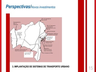 Perspectivas/Novos investimentos

                                                      BR-116 Construção da
                                                      Ponte BA/PE

     Pavimentação da
     BR-135
     PI/BA/MG
                                                                 BR-101 Duplicação e
                                                                 Adequação do
                                                                 Entroncamento com a
                                                                 BR-324

                                                                   Metrô de Salvador
             Ferrovia de
             Integração                                              Adequação e Melhorias
             Oeste Leste                                             Aeroporto de Salvador
                                              RELAM              Construção da
                                                                 Via Expressa
                                                                 Portuária
      LT Ibicoara -                                           Variante Ferroviária
                                                              Camaçari/Aratú

                                                          Contorno Ferroviário
                                                          São Félix/Cachoeira
                                     -                    Adequação e
        Drenagem e Derrocamento da                        Melhorias Porto de
        Hidrovia do São Francisco                         Aratú e de Salvador

                             Concessão PPP/            Novo Aeroporto de Ilhéus
                             BRs 116/324




    3. IMPLANTAÇÃO DE SISTEMAS DE TRANSPORTE URBANO
                                                                                             15
 