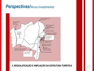 Perspectivas/Novos investimentos

                                                      BR-116 Construção da
                                                      Ponte BA/PE

     Pavimentação da
     BR-135
     PI/BA/MG
                                                                 BR-101 Duplicação e
                                                                 Adequação do
                                                                 Entroncamento com a
                                                                 BR-324

                                                                   Metrô de Salvador
             Ferrovia de
             Integração                                              Adequação e Melhorias
             Oeste Leste                                             Aeroporto de Salvador
                                              RELAM              Construção da
                                                                 Via Expressa
                                                                 Portuária
      LT Ibicoara -                                           Variante Ferroviária
                                                              Camaçari/Aratú

                                                          Contorno Ferroviário
                                                          São Félix/Cachoeira
                                     -                    Adequação e
        Drenagem e Derrocamento da                        Melhorias Porto de
        Hidrovia do São Francisco                         Aratú e de Salvador

                             Concessão PPP/            Novo Aeroporto de Ilhéus
                             BRs 116/324




    4. REQUALIFICAÇÃO E AMPLIAÇÃO DA ESTRUTURA TURÍSTICA
                                                                                             17
 
