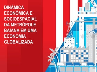 DINÂMICA
ECONÔMICA E
SOCIOESPACIAL
DA METRÓPOLE
BAIANA EM UMA
ECONOMIA
GLOBALIZADA
 